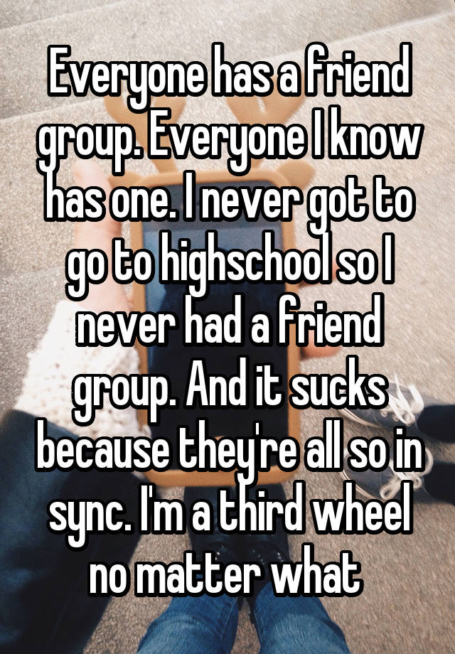 Everyone has a friend group. Everyone I know has one. I never got to go to highschool so I never had a friend group. And it sucks because they're all so in sync. I'm a third wheel no matter what 