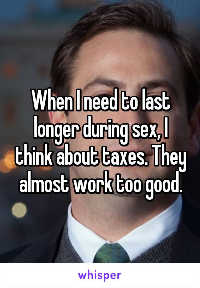 When I need to last longer during sex, I think about taxes. They almost work too good.