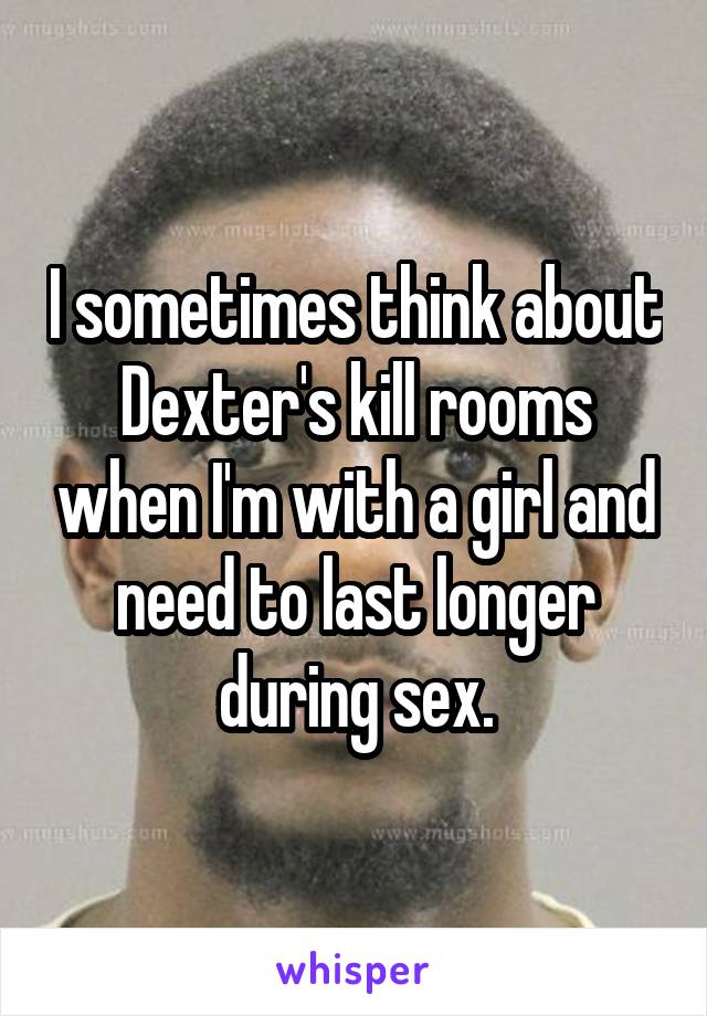 I sometimes think about Dexter's kill rooms when I'm with a girl and need to last longer during sex.