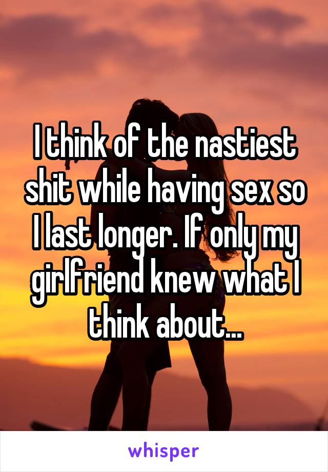 I think of the nastiest shit while having sex so I last longer. If only my girlfriend knew what I think about...