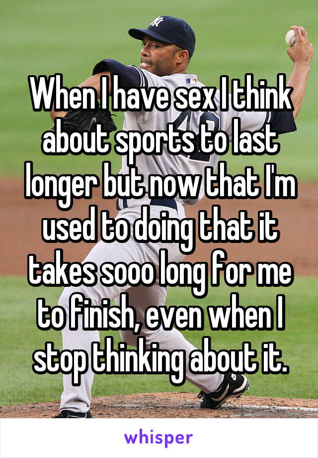 When I have sex I think about sports to last longer but now that I'm used to doing that it takes sooo long for me to finish, even when I stop thinking about it.