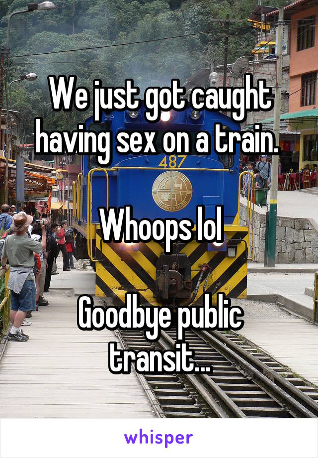 We just got caught having sex on a train. 

Whoops lol

Goodbye public transit...