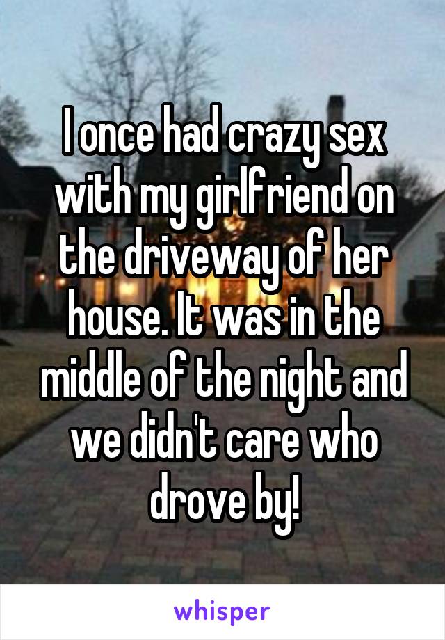 I once had crazy sex with my girlfriend on the driveway of her house. It was in the middle of the night and we didn't care who drove by!