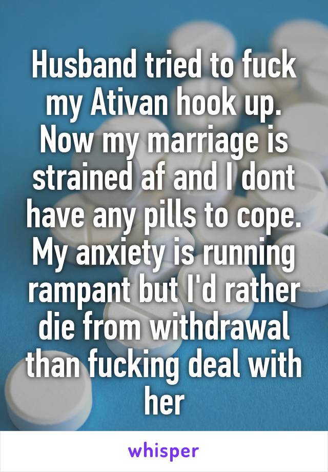 Husband tried to fuck my Ativan hook up.
Now my marriage is strained af and I dont have any pills to cope. My anxiety is running rampant but I'd rather die from withdrawal than fucking deal with her