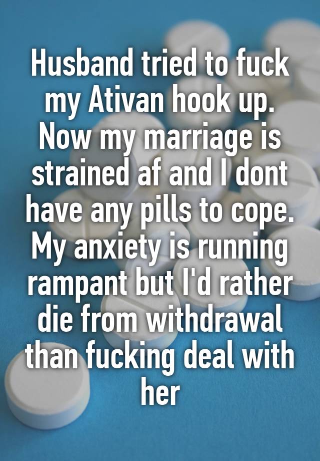 Husband tried to fuck my Ativan hook up.
Now my marriage is strained af and I dont have any pills to cope. My anxiety is running rampant but I'd rather die from withdrawal than fucking deal with her