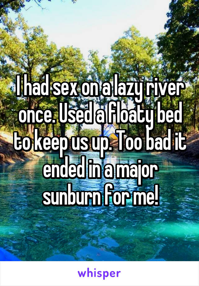 I had sex on a lazy river once. Used a floaty bed to keep us up. Too bad it ended in a major sunburn for me!