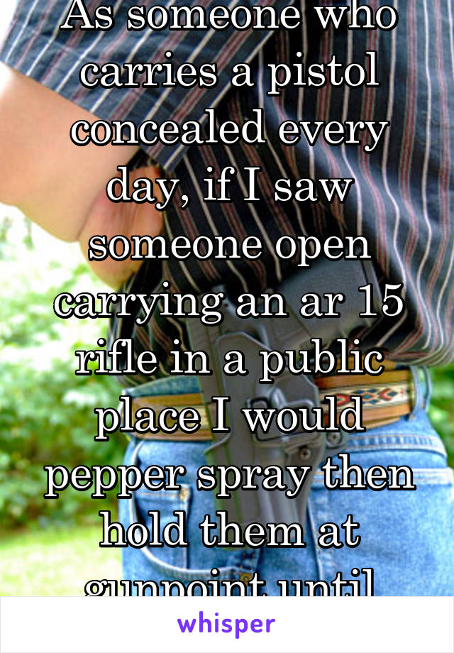 As someone who carries a pistol concealed every day, if I saw someone open carrying an ar 15 rifle in a public place I would pepper spray then hold them at gunpoint until police arrive,