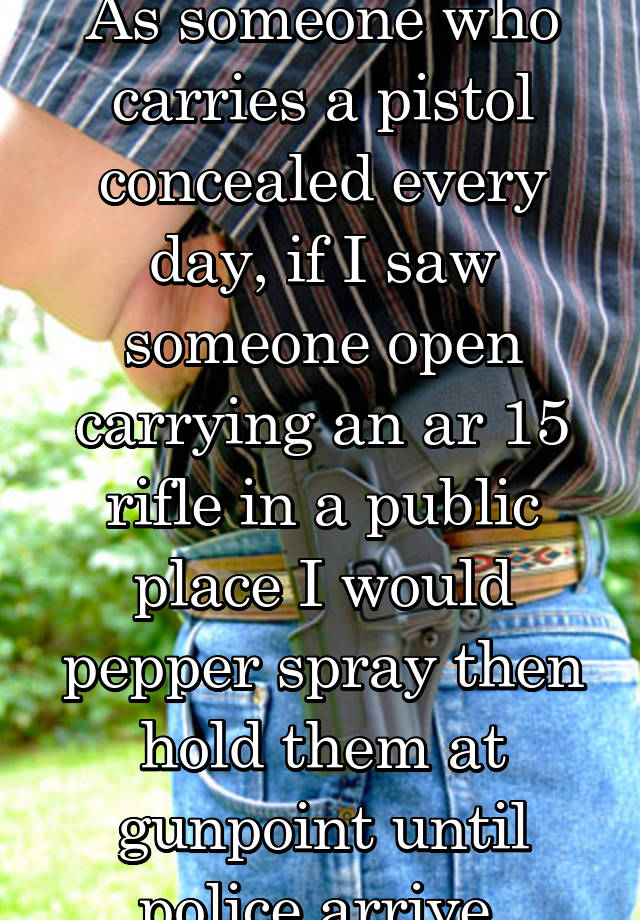 As someone who carries a pistol concealed every day, if I saw someone open carrying an ar 15 rifle in a public place I would pepper spray then hold them at gunpoint until police arrive,