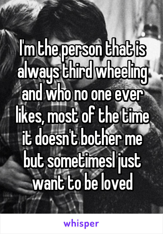 I'm the person that is always third wheeling and who no one ever likes, most of the time it doesn't bother me but sometimesI just want to be loved