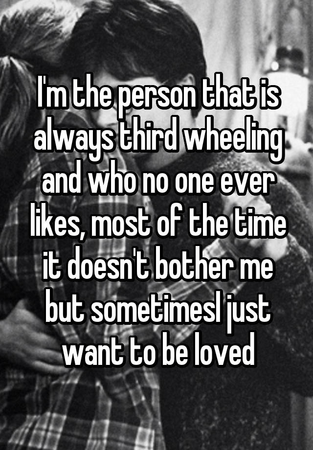 I'm the person that is always third wheeling and who no one ever likes, most of the time it doesn't bother me but sometimesI just want to be loved