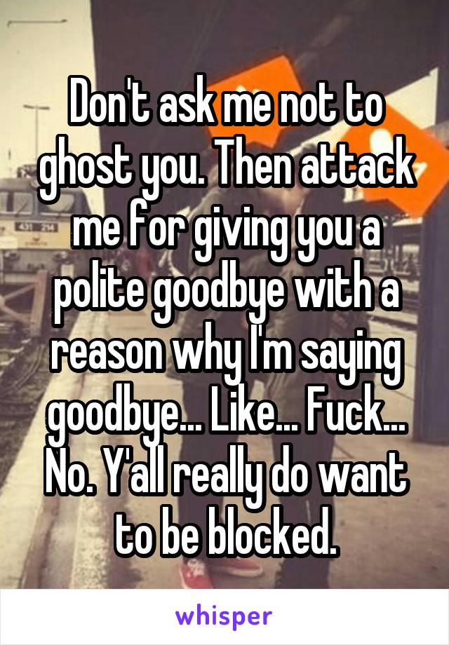 Don't ask me not to ghost you. Then attack me for giving you a polite goodbye with a reason why I'm saying goodbye... Like... Fuck... No. Y'all really do want to be blocked.