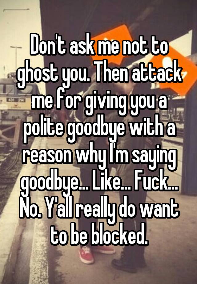 Don't ask me not to ghost you. Then attack me for giving you a polite goodbye with a reason why I'm saying goodbye... Like... Fuck... No. Y'all really do want to be blocked.