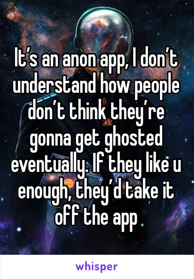 It’s an anon app, I don’t understand how people don’t think they’re gonna get ghosted eventually. If they like u enough, they’d take it off the app