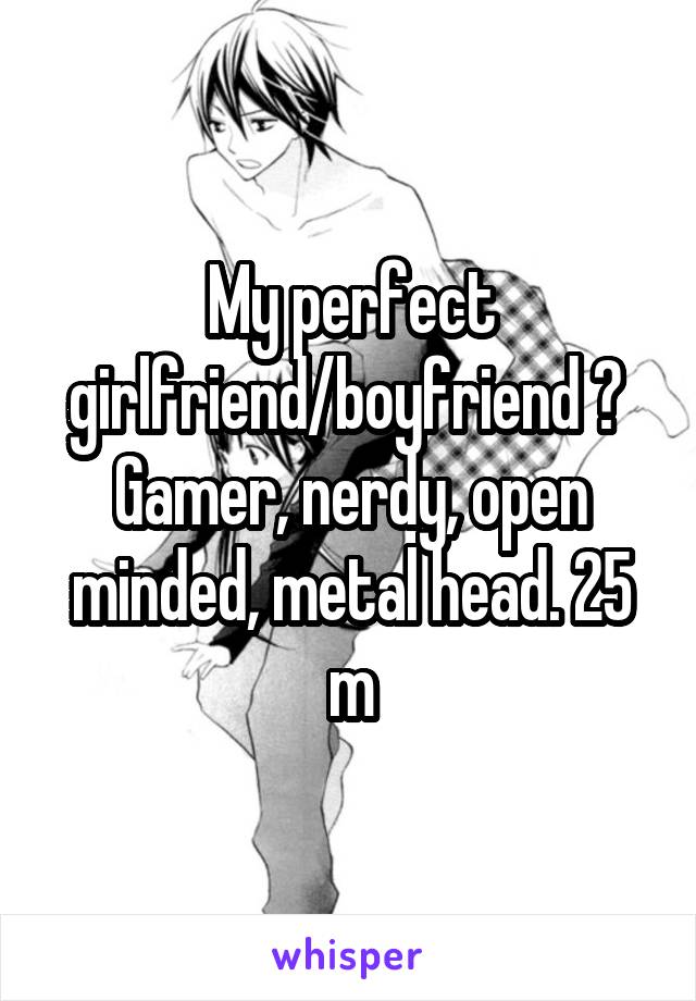 My perfect girlfriend/boyfriend ? 
Gamer, nerdy, open minded, metal head. 25 m