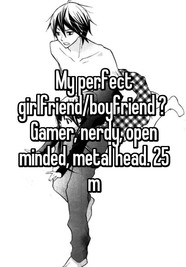 My perfect girlfriend/boyfriend ? 
Gamer, nerdy, open minded, metal head. 25 m