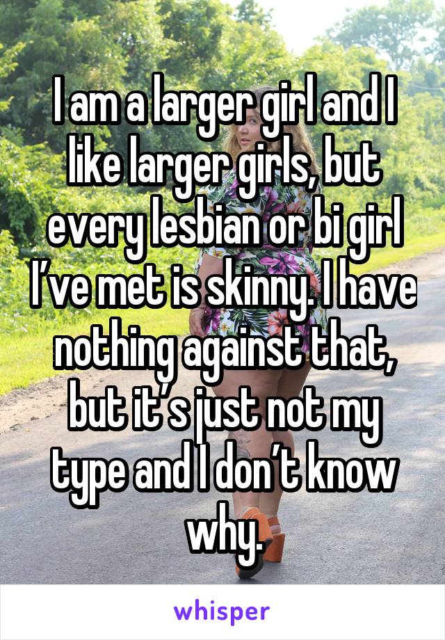 I am a larger girl and I like larger girls, but every lesbian or bi girl I’ve met is skinny. I have nothing against that, but it’s just not my type and I don’t know why.