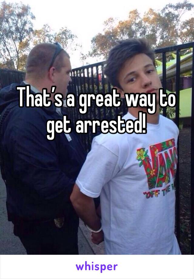 That’s a great way to get arrested!

