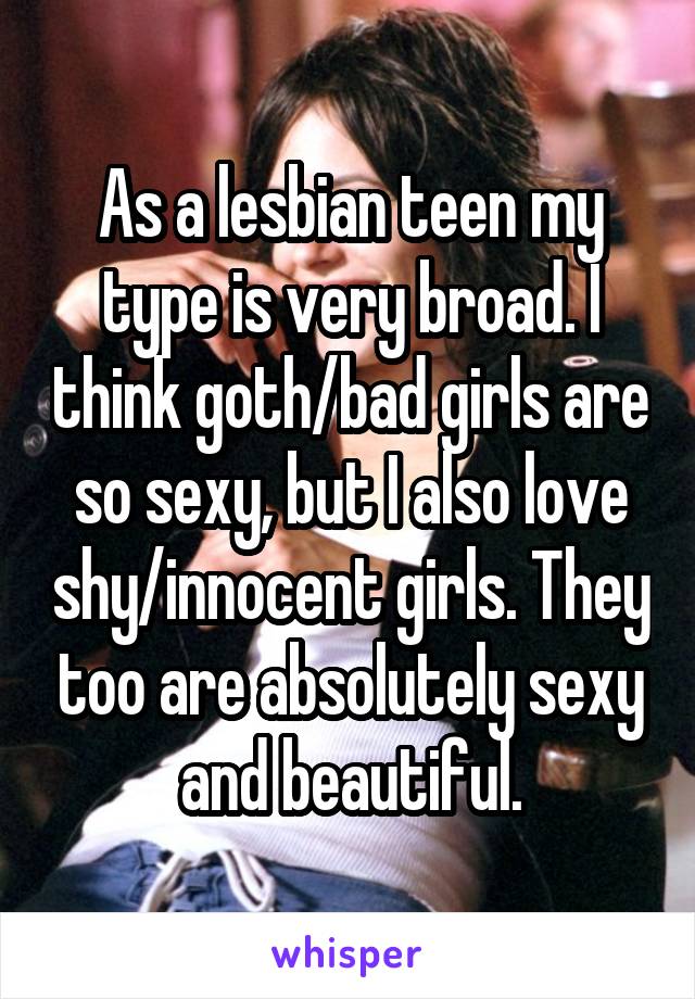 As a lesbian teen my type is very broad. I think goth/bad girls are so sexy, but I also love shy/innocent girls. They too are absolutely sexy and beautiful.