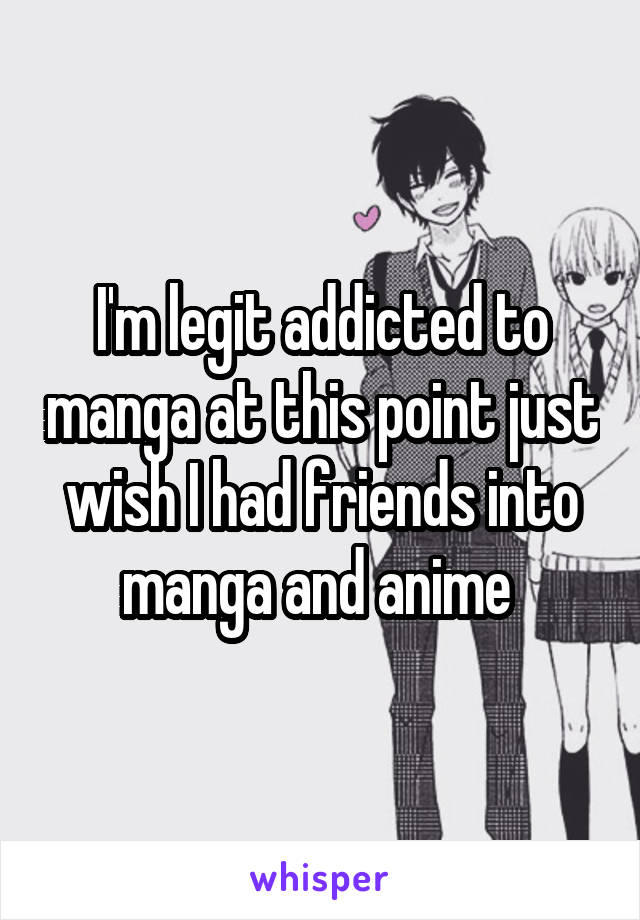 I'm legit addicted to manga at this point just wish I had friends into manga and anime 