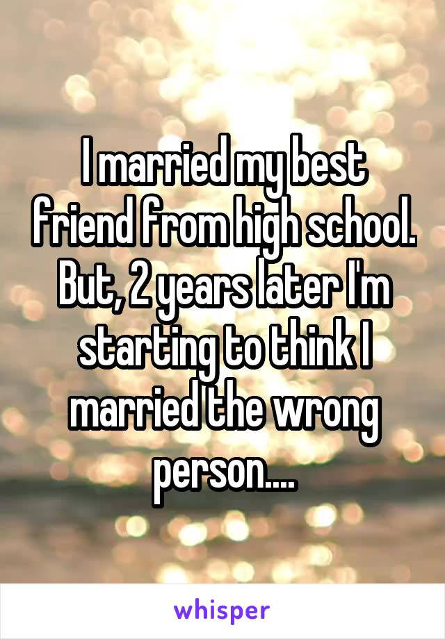 I married my best friend from high school. But, 2 years later I'm starting to think I married the wrong person....