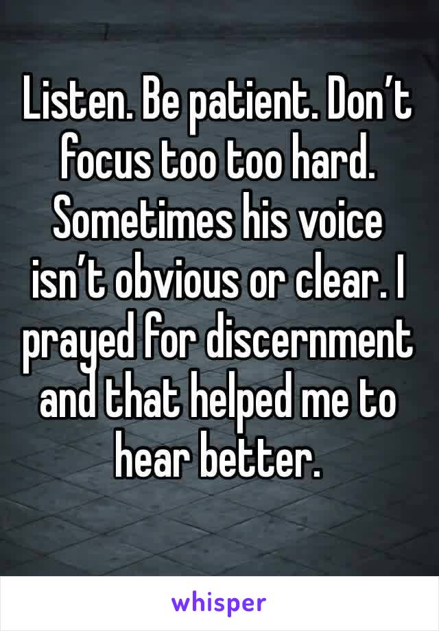 Listen. Be patient. Don’t focus too too hard. Sometimes his voice isn’t obvious or clear. I prayed for discernment and that helped me to hear better. 