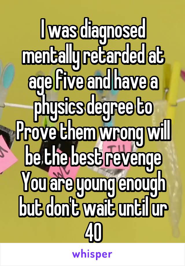 I was diagnosed mentally retarded at age five and have a physics degree to
Prove them wrong will be the best revenge
You are young enough but don't wait until ur 40