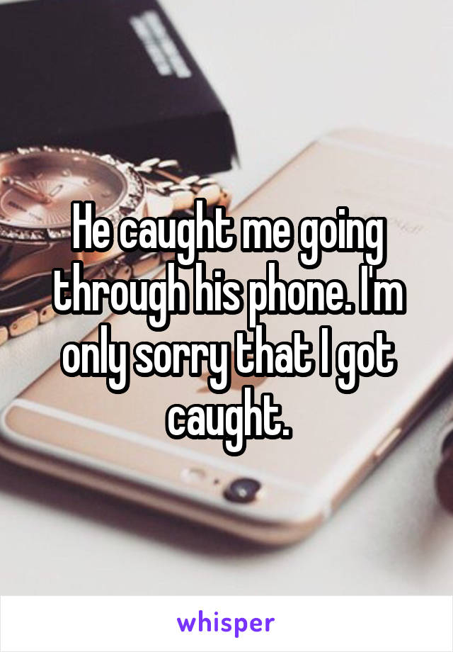 He caught me going through his phone. I'm only sorry that I got caught.