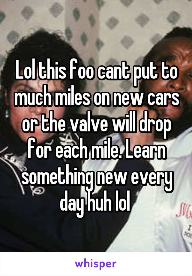 Lol this foo cant put to much miles on new cars or the valve will drop for each mile. Learn something new every day huh lol 