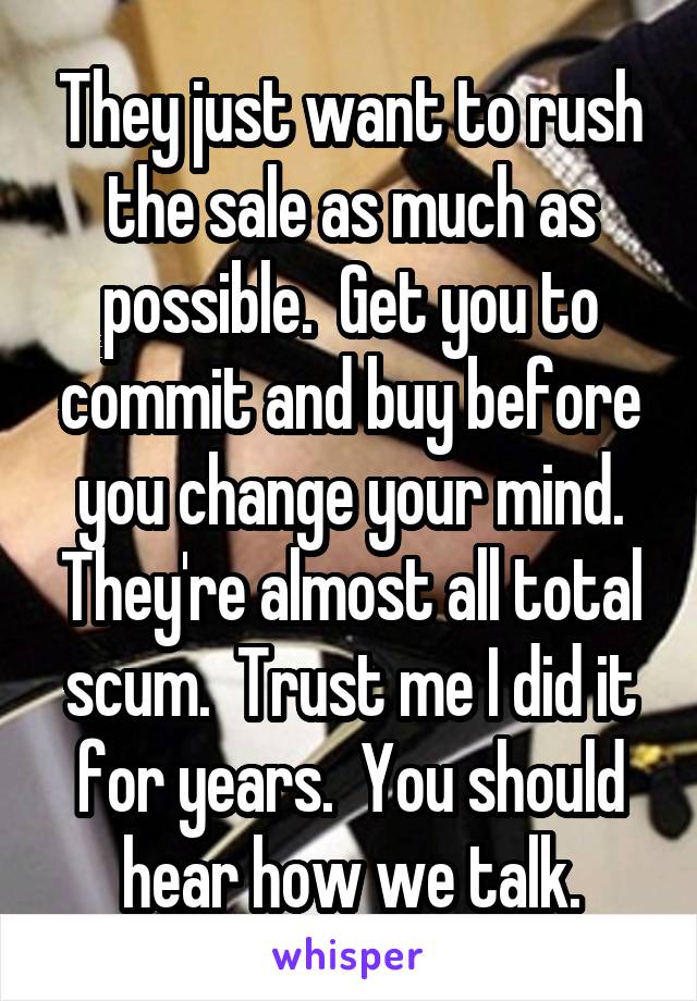 They just want to rush the sale as much as possible.  Get you to commit and buy before you change your mind. They're almost all total scum.  Trust me I did it for years.  You should hear how we talk.