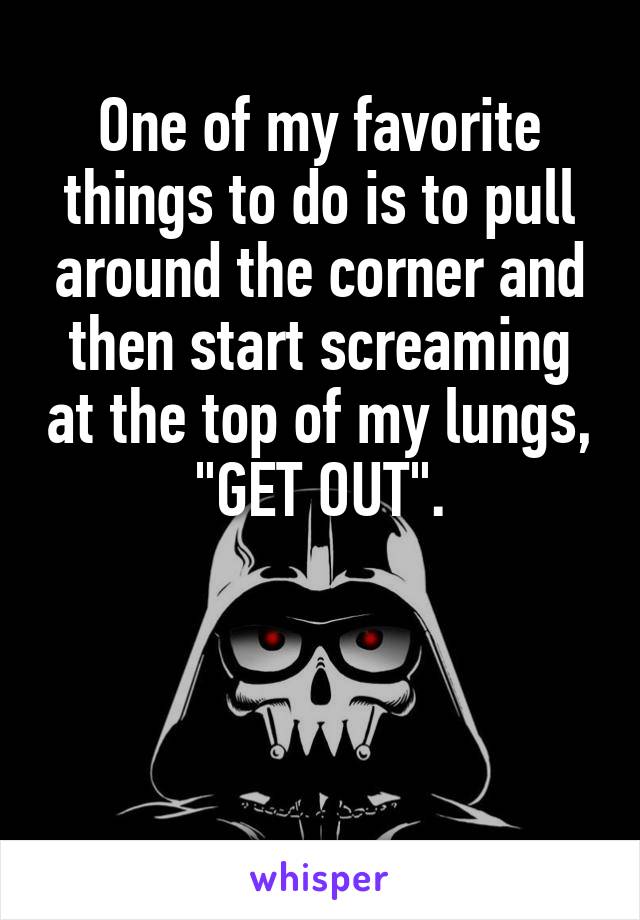 One of my favorite things to do is to pull around the corner and then start screaming at the top of my lungs, "GET OUT".



