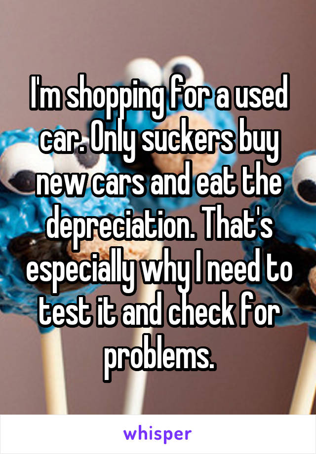 I'm shopping for a used car. Only suckers buy new cars and eat the depreciation. That's especially why I need to test it and check for problems.