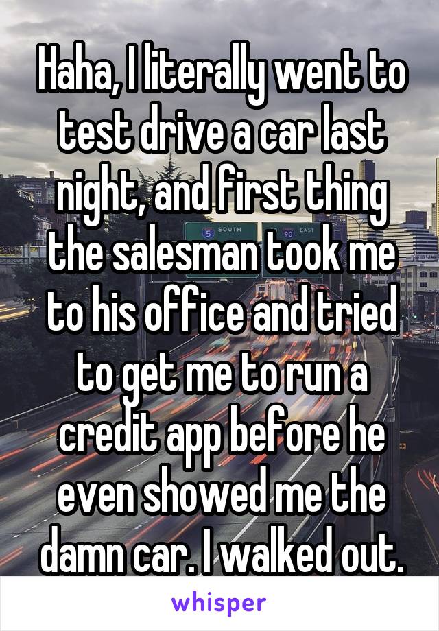 Haha, I literally went to test drive a car last night, and first thing the salesman took me to his office and tried to get me to run a credit app before he even showed me the damn car. I walked out.