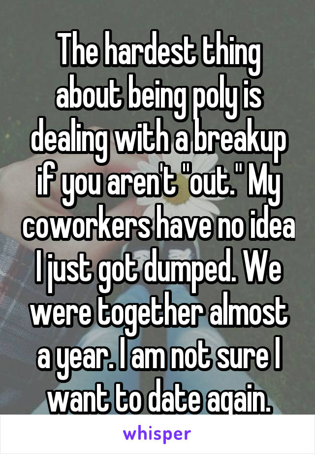 The hardest thing about being poly is dealing with a breakup if you aren't "out." My coworkers have no idea I just got dumped. We were together almost a year. I am not sure I want to date again.