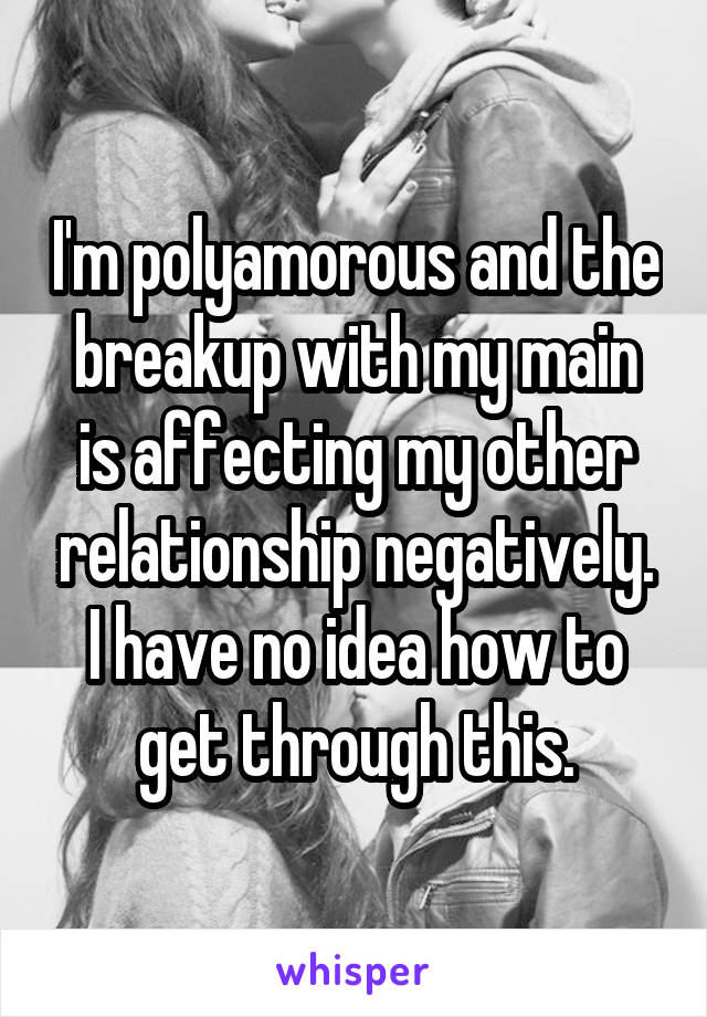 I'm polyamorous and the breakup with my main is affecting my other relationship negatively. I have no idea how to get through this.