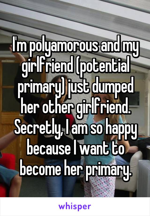 I'm polyamorous and my girlfriend (potential primary) just dumped her other girlfriend. Secretly, I am so happy because I want to become her primary.