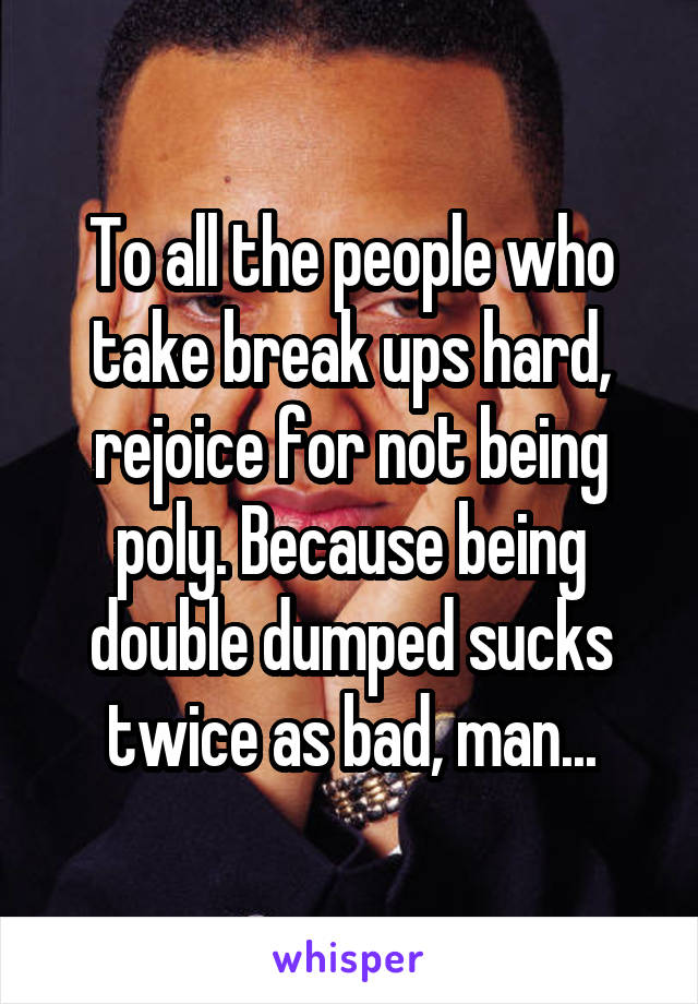 To all the people who take break ups hard, rejoice for not being poly. Because being double dumped sucks twice as bad, man...