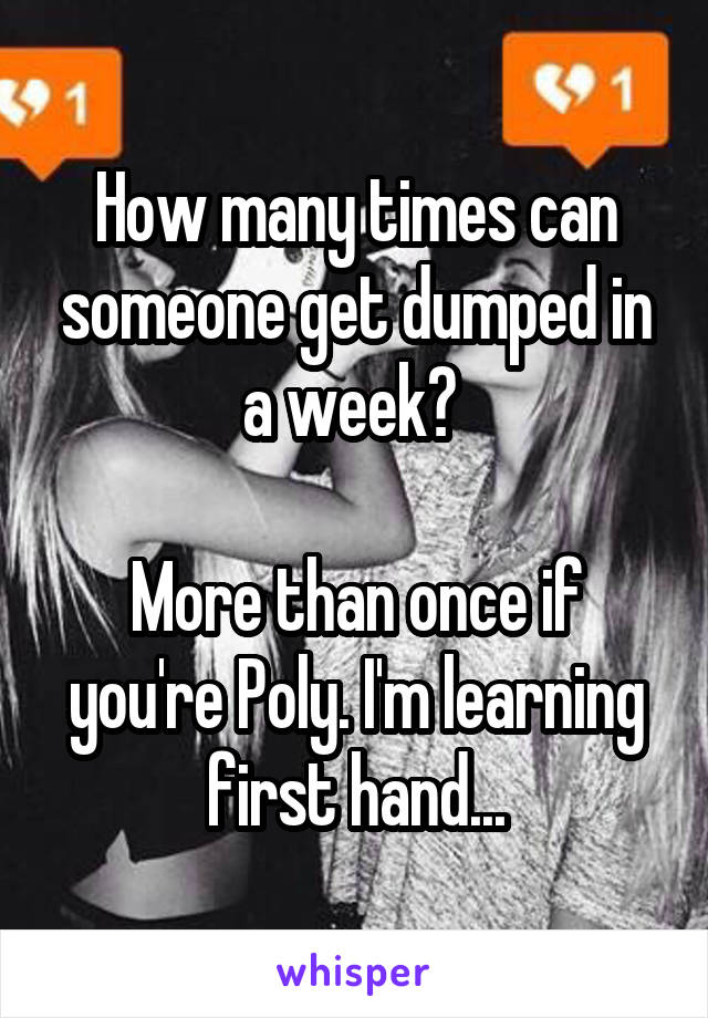 How many times can someone get dumped in a week? 

More than once if you're Poly. I'm learning first hand...