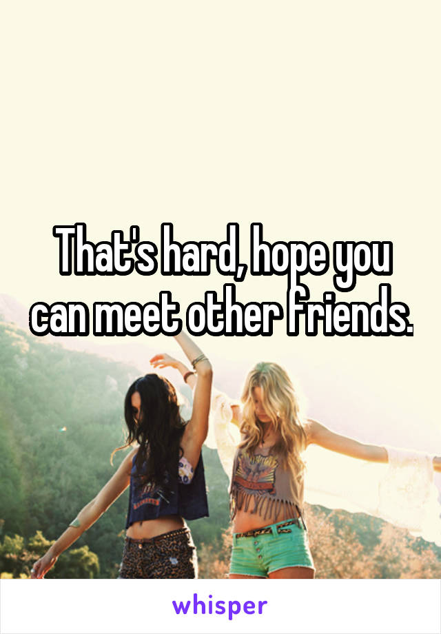 That's hard, hope you can meet other friends. 