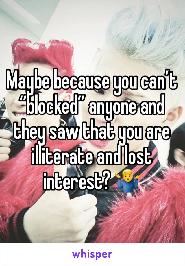 Maybe because you can’t “blocked” anyone and they saw that you are illiterate and lost interest? 🤷‍♂️