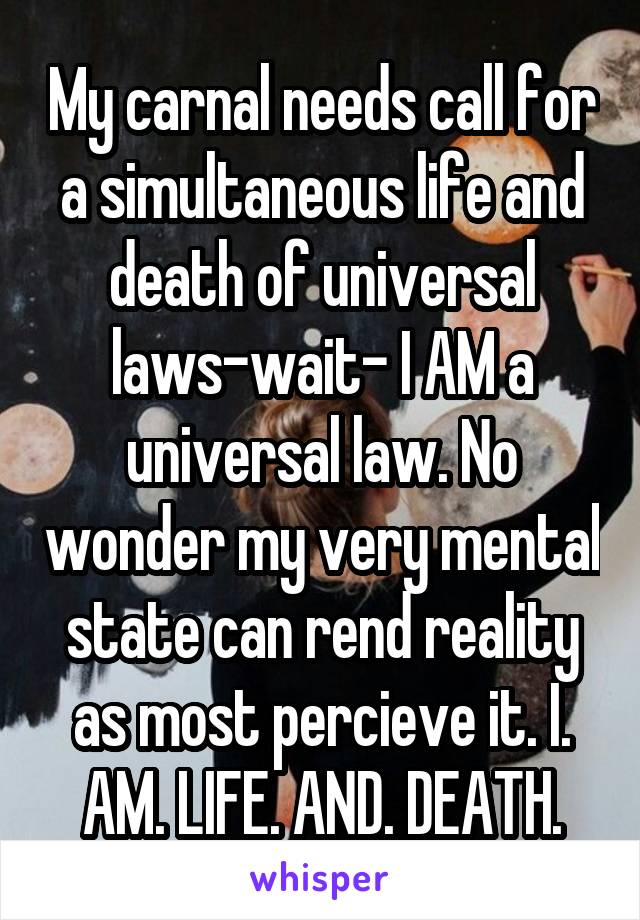 My carnal needs call for a simultaneous life and death of universal laws-wait- I AM a universal law. No wonder my very mental state can rend reality as most percieve it. I. AM. LIFE. AND. DEATH.