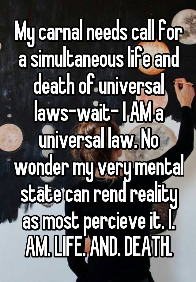 My carnal needs call for a simultaneous life and death of universal laws-wait- I AM a universal law. No wonder my very mental state can rend reality as most percieve it. I. AM. LIFE. AND. DEATH.