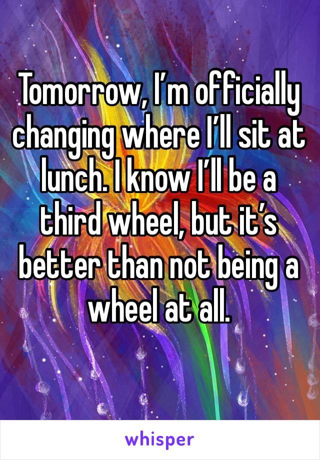 Tomorrow, I’m officially changing where I’ll sit at lunch. I know I’ll be a third wheel, but it’s better than not being a wheel at all.