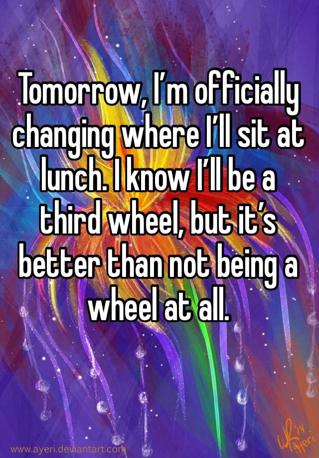 Tomorrow, I’m officially changing where I’ll sit at lunch. I know I’ll be a third wheel, but it’s better than not being a wheel at all.