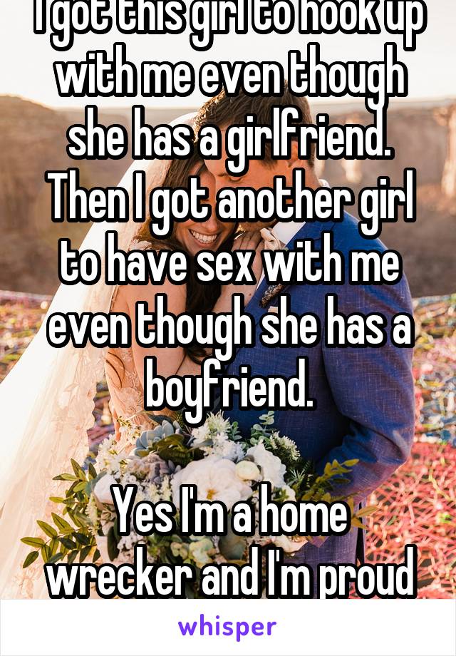 I got this girl to hook up with me even though she has a girlfriend. Then I got another girl to have sex with me even though she has a boyfriend.

Yes I'm a home wrecker and I'm proud of it.