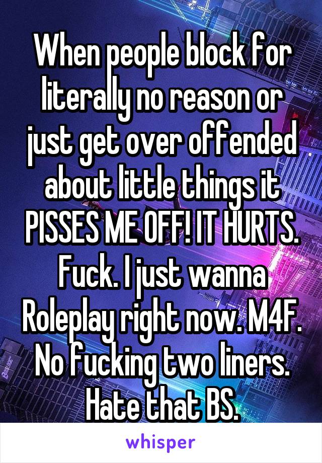 When people block for literally no reason or just get over offended about little things it PISSES ME OFF! IT HURTS. Fuck. I just wanna Roleplay right now. M4F. No fucking two liners. Hate that BS.