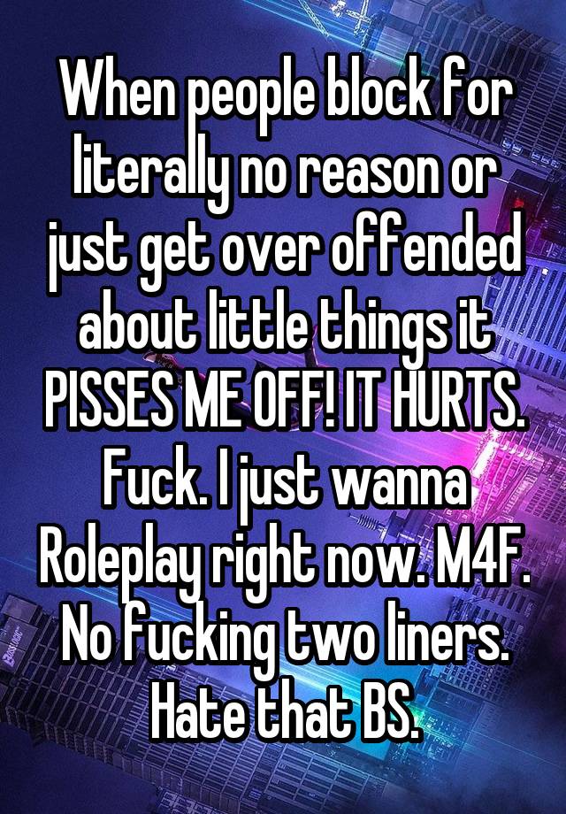 When people block for literally no reason or just get over offended about little things it PISSES ME OFF! IT HURTS. Fuck. I just wanna Roleplay right now. M4F. No fucking two liners. Hate that BS.