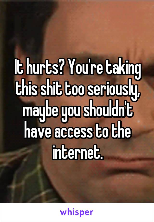 It hurts? You're taking this shit too seriously, maybe you shouldn't have access to the internet.