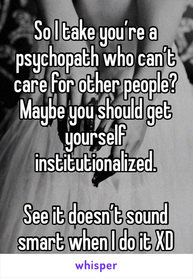 So I take you’re a psychopath who can’t care for other people? Maybe you should get yourself institutionalized.

See it doesn’t sound smart when I do it XD