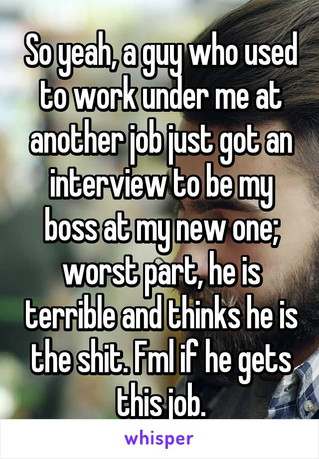 So yeah, a guy who used to work under me at another job just got an interview to be my boss at my new one; worst part, he is terrible and thinks he is the shit. Fml if he gets this job.