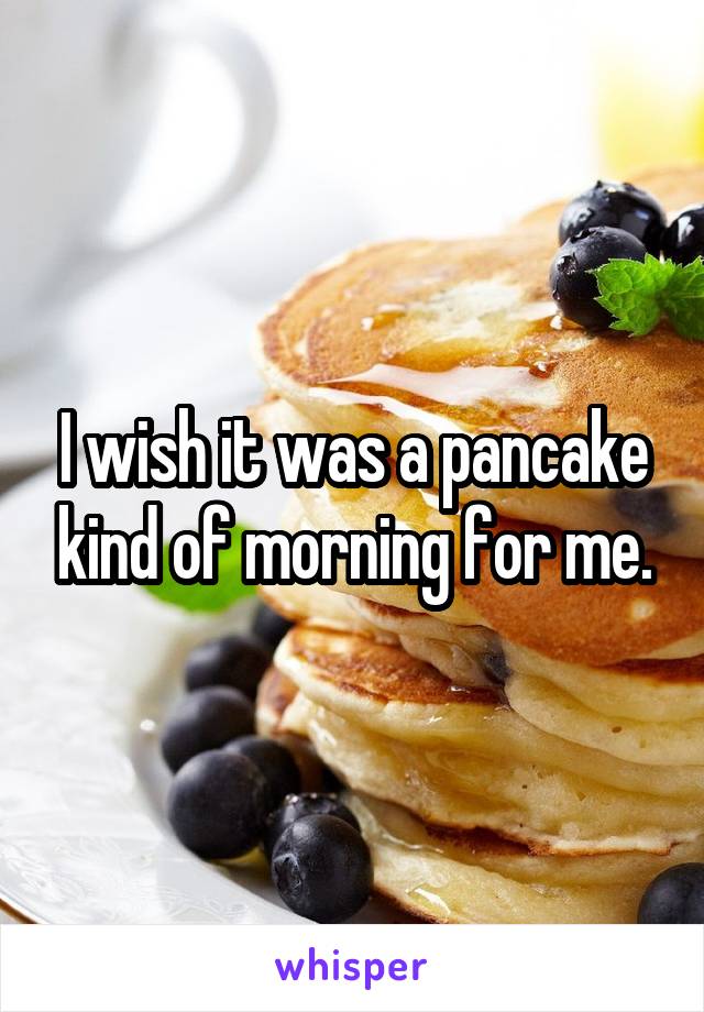 I wish it was a pancake kind of morning for me.